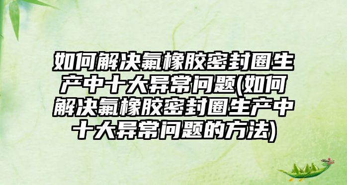 如何解決氟橡膠密封圈生產中十大異常問題(如何解決氟橡膠密封圈生產中十大異常問題的方法)