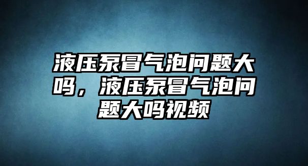 液壓泵冒氣泡問題大嗎，液壓泵冒氣泡問題大嗎視頻