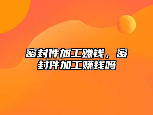 密封件加工賺錢，密封件加工賺錢嗎