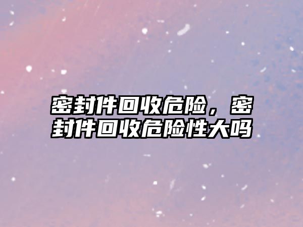 密封件回收危險，密封件回收危險性大嗎