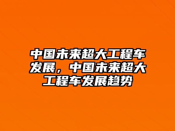 中國(guó)未來(lái)超大工程車(chē)發(fā)展，中國(guó)未來(lái)超大工程車(chē)發(fā)展趨勢(shì)